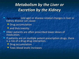 Metabolism by the Liver or
            Excretion by the Kidney
   Age-related (old age) or disease-related changes in liver or
    kidney disease can cause:
      Drug accumulation

      and thus toxicity.

   Older patients are often prescribed lower doses of
    medication.
   If patients are on multiple potent prescription drugs, there
    is a risk of a drug-drug interaction.
      Drug accumulation
      Toxic blood levels increases
 