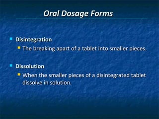 Oral Dosage Forms

   Disintegration
      The breaking apart of a tablet into smaller pieces.



   Dissolution
      When the smaller pieces of a disintegrated tablet

       dissolve in solution.
 