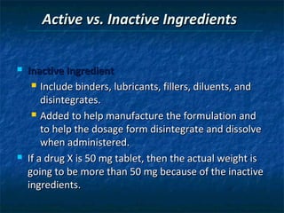 Active vs. Inactive Ingredients


   Inactive Ingredient
      Include binders, lubricants, fillers, diluents, and

        disintegrates.
      Added to help manufacture the formulation and

        to help the dosage form disintegrate and dissolve
        when administered.
   If a drug X is 50 mg tablet, then the actual weight is
    going to be more than 50 mg because of the inactive
    ingredients.
 