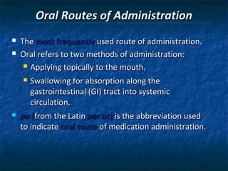 Oral Routes of Administration
   The most frequently used route of administration.
   Oral refers to two methods of administration:
      Applying topically to the mouth.

       Swallowing for absorption along the
        gastrointestinal (GI) tract into systemic
        circulation.
   po (from the Latin per os) is the abbreviation used
    to indicate oral route of medication administration.
 