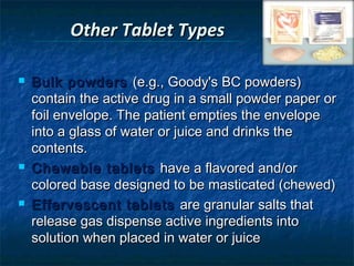 Other Tablet Types

   Bulk powders (e.g., Goody's BC powders)
    contain the active drug in a small powder paper or
    foil envelope. The patient empties the envelope
    into a glass of water or juice and drinks the
    contents.
   Chewable tablets have a flavored and/or
    colored base designed to be masticated (chewed)
   Effervescent tablets are granular salts that
    release gas dispense active ingredients into
    solution when placed in water or juice
 