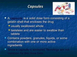 Capsules 

   A capsule is a solid dose form consisting of a
    gelatin shell that encloses the drug
      usually swallowed whole

      tasteless and are easier to swallow than

       tablets
   Contains powders, granules, liquids, or some
    combination with one or more active
    ingredients
   Since a capsule is enclosed, flavorings are not
    common for this dose form
 