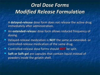 Oral Dose Forms
         Modified Release Formulation
    A delayed-release dose form does not release the active drug
    immediately after administration.
   An extended-release dose form allows reduced frequency of
    dosing.
   Delayed-release medication is NOT the same as extended- or
    controlled-release medication of the same drug.
   Controlled-release dose forms should NOT be split.
   Soft or Soft-gel are capsules that contain liquid instead of
    powders inside the gelatin shell.
 