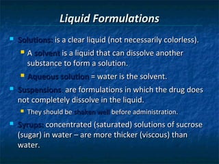 Liquid Formulations
   Solutions: is a clear liquid (not necessarily colorless).
       A solvent is a liquid that can dissolve another
        substance to form a solution.
       Aqueous solution = water is the solvent.
   Suspensions: are formulations in which the drug does
    not completely dissolve in the liquid.
       They should be shaken well before administration.
   Syrups: concentrated (saturated) solutions of sucrose
    (sugar) in water – are more thicker (viscous) than
    water.
 