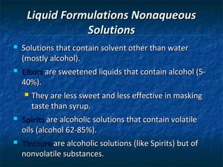 Liquid Formulations Nonaqueous
                Solutions
   Solutions that contain solvent other than water
    (mostly alcohol).
   Elixirs are sweetened liquids that contain alcohol (5-
    40%).
       They are less sweet and less effective in masking
        taste than syrup.
   Spirits are alcoholic solutions that contain volatile
    oils (alcohol 62-85%).
   Tincture are alcoholic solutions (like Spirits) but of
    nonvolatile substances.
 