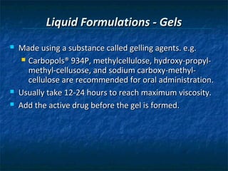 Liquid Formulations - Gels
   Made using a substance called gelling agents. e.g.
      Carbopols® 934P, methylcellulose, hydroxy-propyl-
       methyl-cellusose, and sodium carboxy-methyl-
       cellulose are recommended for oral administration.
   Usually take 12-24 hours to reach maximum viscosity.
   Add the active drug before the gel is formed.
 