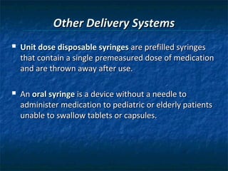 Other Delivery Systems
   Unit dose disposable syringes are prefilled syringes
    that contain a single premeasured dose of medication
    and are thrown away after use.

   An oral syringe is a device without a needle to
    administer medication to pediatric or elderly patients
    unable to swallow tablets or capsules.
 