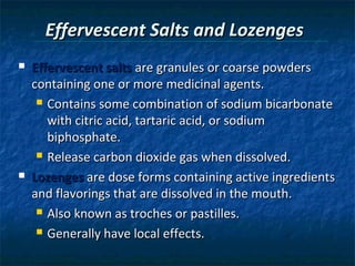 Effervescent Salts and Lozenges
   Effervescent salts are granules or coarse powders
    containing one or more medicinal agents.
      Contains some combination of sodium bicarbonate

       with citric acid, tartaric acid, or sodium
       biphosphate.
      Release carbon dioxide gas when dissolved.

   Lozenges are dose forms containing active ingredients
    and flavorings that are dissolved in the mouth.
      Also known as troches or pastilles.

      Generally have local effects.
 