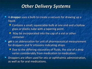 Other Delivery Systems
   A dropper uses a bulb to create a vacuum for drawing up a
    liquid.
       Contains a small, squeezable bulb at one end and a hollow

        glass or plastic tube with a tapering point.
       May be incorporated into the cap of a vial or other

        container .
   gtt is an abbreviation for unit of pharmaceutical measurement
    for droppers and IV infusions indicating drops.
       Due to the differing viscosities of fluids, the size of a drop

        varies considerably from medication to medication.
   Droppers are often used for otic or ophthalmic administration,
    as well as for oral medications.
 