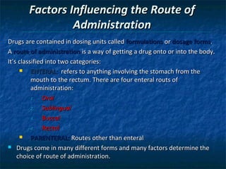 Factors Influencing the Route of
                Administration
Drugs are contained in dosing units called formulations or dosage forms.
A route of administration is a way of getting a drug onto or into the body.
It’s classified into two categories:
         ENTERAL: refers to anything involving the stomach from the
          mouth to the rectum. There are four enteral routs of
          administration:
          1.   Oral
          2.   Sublingual
          3.   Buccal
          4.   Rectal
         PARENTERAL: Routes other than enteral
 Drugs come in many different forms and many factors determine the

    choice of route of administration.
 