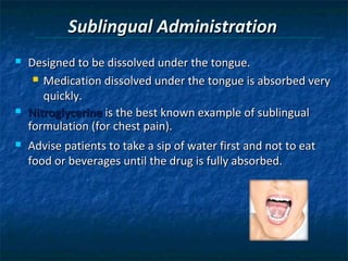 Sublingual Administration
   Designed to be dissolved under the tongue.
      Medication dissolved under the tongue is absorbed very

       quickly.
   Nitroglycerine is the best known example of sublingual
    formulation (for chest pain).
   Advise patients to take a sip of water first and not to eat
    food or beverages until the drug is fully absorbed.
 