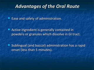 Advantages of the Oral Route

   Ease and safety of administration.

   Active ingredient is generally contained in
    powders or granules which dissolve in GI tract.

   Sublingual (and buccal) administration has a rapid
    onset (less than 5 minutes).
 