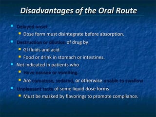 Disadvantages of the Oral Route
   Delayed onset
      Dose form must disintegrate before absorption.

   Destruction or dilution of drug by
      GI fluids and acid.

      Food or drink in stomach or intestines.

   Not indicated in patients who
      Have nausea or vomiting.

       Are comatose, sedated, or otherwise unable to swallow
   Unpleasant taste of some liquid dose forms
      Must be masked by flavorings to promote compliance.
 