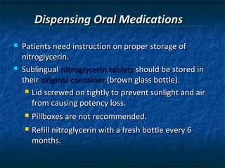 Dispensing Oral Medications
   Patients need instruction on proper storage of
    nitroglycerin.
   Sublingual nitroglycerin tablets should be stored in
    their original container (brown glass bottle).
      Lid screwed on tightly to prevent sunlight and air

       from causing potency loss.
       Pillboxes are not recommended.
       Refill nitroglycerin with a fresh bottle every 6
        months.
 