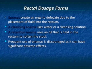 Rectal Dosage Forms
•   Enemas create an urge to defecate due to the
    placement of fluid into the rectum.
   A cleansing enema uses water or a cleansing solution.
   A retention enema uses an oil that is held in the
    rectum to soften the stool.
   Frequent use of enemas is discouraged as it can have
    significant adverse effects.
 