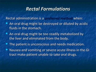 Rectal Formulations
Rectal administration is a preferred method when:
 An oral drug might be destroyed or diluted by acidic

  fluids in the stomach.
   An oral drug might be too readily metabolized by
    the liver and eliminated from the body.
   The patient is unconscious and needs medication.
   Nausea and vomiting or severe acute illness in the GI
    tract make patient unable to take oral drugs.
 