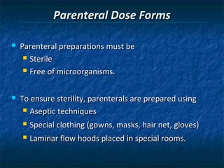 Parenteral Dose Forms

   Parenteral preparations must be
      Sterile

      Free of microorganisms.



   To ensure sterility, parenterals are prepared using
      Aseptic techniques

       Special clothing (gowns, masks, hair net, gloves)
       Laminar flow hoods placed in special rooms.
 