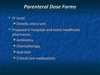Parenteral Dose Forms
   IV route
      Directly into a vein

   Prepared in hospitals and home healthcare
    pharmacies.
      Antibiotics

       Chemotherapy
       Nutrition
       Critical care medications
 