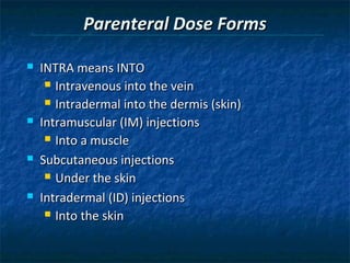 Parenteral Dose Forms

   INTRA means INTO
      Intravenous into the vein

      Intradermal into the dermis (skin)

   Intramuscular (IM) injections
      Into a muscle

   Subcutaneous injections
      Under the skin

   Intradermal (ID) injections
      Into the skin
 