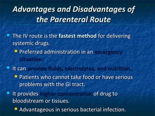 Advantages and Disadvantages of
         the Parenteral Route
   The IV route is the fastest method for delivering
    systemic drugs.
      Preferred administration in an emergency

       situation.
   It can provide fluids, electrolytes, and nutrition.
      Patients who cannot take food or have serious

        problems with the GI tract.
   It provides higher concentration of drug to
    bloodstream or tissues.
      Advantageous in serious bacterial infection.
 