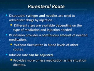 Parenteral Route
   Disposable syringes and needles are used to
    administer drugs by injection .
      Different sizes are available depending on the

       type of mediation and injection needed .
   IV infusion provides a continuous amount of needed
    medication.
      Without fluctuation in blood levels of other

       routes.
   Infusion rate can be adjusted.
      Provides more or less medication as the situation

       dictates.
 