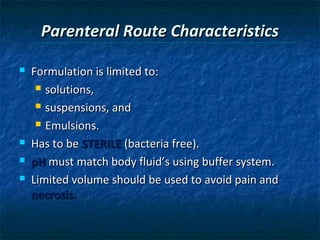 Parenteral Route Characteristics

   Formulation is limited to:
      solutions,

      suspensions, and

      Emulsions.

   Has to be STERILE (bacteria free).
   pH must match body fluid’s using buffer system.
   Limited volume should be used to avoid pain and
    necrosis.
 