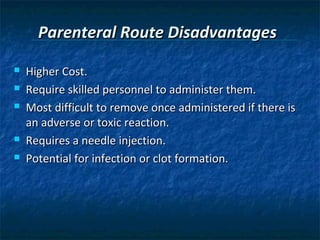 Parenteral Route Disadvantages
   Higher Cost.
   Require skilled personnel to administer them.
   Most difficult to remove once administered if there is
    an adverse or toxic reaction.
   Requires a needle injection.
   Potential for infection or clot formation.
 