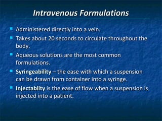 Intravenous Formulations
   Administered directly into a vein.
   Takes about 20 seconds to circulate throughout the
    body.
   Aqueous solutions are the most common
    formulations.
   Syringeability – the ease with which a suspension
    can be drawn from container into a syringe.
   Injectablity is the ease of flow when a suspension is
    injected into a patient.
 