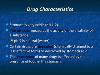 Drug Characteristics

   Stomach is very acidic (pH 1-2).
   The pH scale measures the acidity of the alkalinity of
    a substance.
      pH 7 is neutral (water).

   Certain drugs are degraded (chemically changed to a
    less effective form) or destroyed by stomach acid.
   The absorption of many drugs is affected by the
    presence of food in the stomach.
 
