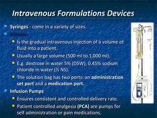 Intravenous Formulations Devices
   Syringes - come in a variety of sizes.
   Infusion
      Is the gradual intravenous injection of a volume of

       fluid into a patient.
      Usually a large volume (500 ml to 1,000 ml).

      E.g. dextrose in water 5% (D5W), 0.45% sodium

       chloride in water (½ NS).
      The solution bag has two ports: an administration

       set port and a medication port.
   Infusion Pumps
      Ensures consistent and controlled delivery rate.

      Patient controlled analgesia (PCA) are pumps for

       self administration or pain medications.
 