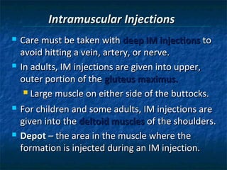 Intramuscular Injections
   Care must be taken with deep IM injections to
    avoid hitting a vein, artery, or nerve.
   In adults, IM injections are given into upper,
    outer portion of the gluteus maximus.
      Large muscle on either side of the buttocks.

   For children and some adults, IM injections are
    given into the deltoid muscles of the shoulders.
   Depot – the area in the muscle where the
    formation is injected during an IM injection.
 