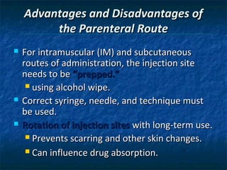 Advantages and Disadvantages of
         the Parenteral Route
   For intramuscular (IM) and subcutaneous
    routes of administration, the injection site
    needs to be “prepped.”
      using alcohol wipe.

   Correct syringe, needle, and technique must
    be used.
   Rotation of injection sites with long-term use.
      Prevents scarring and other skin changes.

      Can influence drug absorption.
 