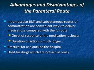 Advantages and Disadvantages of
          the Parenteral Route
   Intramuscular (IM) and subcutaneous routes of
    administration are convenient ways to deliver
    medications compared with the IV route.
      Onset of response of the medication is slower.

       Duration of action is much longer..
   Practical for use outside the hospital
   Used for drugs which are not active orally.
 