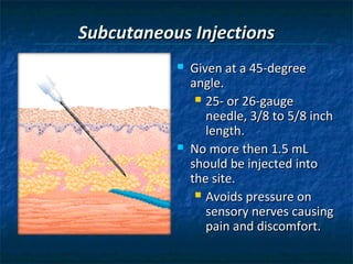 Subcutaneous Injections
              Given at a 45-degree
               angle.
                 25- or 26-gauge
                  needle, 3/8 to 5/8 inch
                  length.
              No more then 1.5 mL
               should be injected into
               the site.
                 Avoids pressure on
                  sensory nerves causing
                  pain and discomfort.
 
