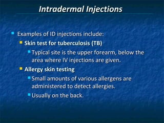 Intradermal Injections

   Examples of ID injections include:
      Skin test for tuberculosis (TB)

         Typical site is the upper forearm, below the

          area where IV injections are given.
      Allergy skin testing

         Small amounts of various allergens are

          administered to detect allergies.
         Usually on the back.
 