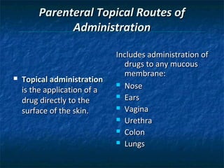 Parenteral Topical Routes of
              Administration

                              Includes administration of
                                drugs to any mucous
                                membrane:
   Topical administration
                               Nose
    is the application of a
                               Ears
    drug directly to the
                               Vagina
    surface of the skin.
                               Urethra

                               Colon

                               Lungs
 