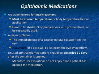 Ophthalmic Medications
   Are administered for local treatment.
      Must be at room temperature or body temperature before
       application.
      Have to be sterile. Only preparations with preservatives can
       be repeatedly used.
   A major problem
      The immediate loss of a dose by natural spillage from the
       eye.
      About 80% of a dose will be lost from the eye by overflow.

•   Unused ophthalmic medications should be discarded 30 days
    after the container is opened.
     • Manufacturer expirations do not apply once a patient has

        opened the medication.
 