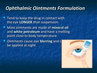 Ophthalmic Ointments Formulation
   Tend to keep the drug in contact with
    the eye LONGER than suspension.
   Most ointments are made of mineral oil
    and white petroleum and have a melting
    point close to body temperature.
   Ointments cause eye blurring and should
    be applied at night.
 