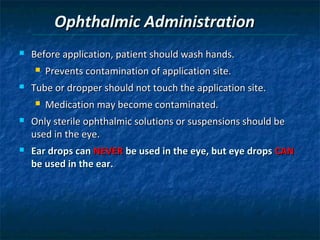 Ophthalmic Administration
   Before application, patient should wash hands.
       Prevents contamination of application site.
   Tube or dropper should not touch the application site.
       Medication may become contaminated.
   Only sterile ophthalmic solutions or suspensions should be
    used in the eye.
   Ear drops can NEVER be used in the eye, but eye drops CAN
    be used in the ear.
 