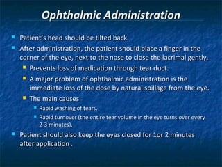 Ophthalmic Administration
   Patient’s head should be tilted back.
   After administration, the patient should place a finger in the
    corner of the eye, next to the nose to close the lacrimal gently.
      Prevents loss of medication through tear duct.

      A major problem of ophthalmic administration is the

       immediate loss of the dose by natural spillage from the eye.
      The main causes
           Rapid washing of tears.
           Rapid turnover (the entire tear volume in the eye turns over every
            2-3 minutes).
   Patient should also keep the eyes closed for 1or 2 minutes
    after application .
 