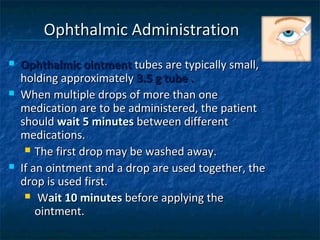 Ophthalmic Administration
   Ophthalmic ointment tubes are typically small,
    holding approximately 3.5 g tube .
   When multiple drops of more than one
    medication are to be administered, the patient
    should wait 5 minutes between different
    medications.
      The first drop may be washed away.

   If an ointment and a drop are used together, the
    drop is used first.
      Wait 10 minutes before applying the
        ointment.
 