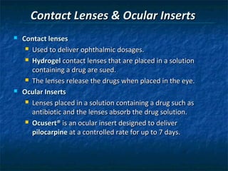 Contact Lenses & Ocular Inserts
   Contact lenses
      Used to deliver ophthalmic dosages.

      Hydrogel contact lenses that are placed in a solution

       containing a drug are sued.
      The lenses release the drugs when placed in the eye.

   Ocular Inserts
      Lenses placed in a solution containing a drug such as

       antibiotic and the lenses absorb the drug solution.
      Ocusert® is an ocular insert designed to deliver

       pilocarpine at a controlled rate for up to 7 days.
 