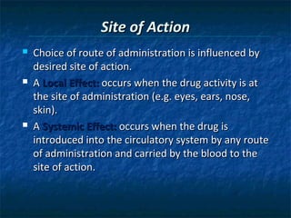 Site of Action
   Choice of route of administration is influenced by
    desired site of action.
   A Local Effect: occurs when the drug activity is at
    the site of administration (e.g. eyes, ears, nose,
    skin).
   A Systemic Effect: occurs when the drug is
    introduced into the circulatory system by any route
    of administration and carried by the blood to the
    site of action.
 