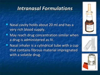 Intranasal Formulations

   Nasal cavity holds about 20 ml and has a
    very rich blood supply.
   May reach drug concentration similar when
    a drug is administered as IV.
   Nasal inhaler is a cylindrical tube with a cup
    that contains fibrous material impregnated
    with a volatile drug.
 