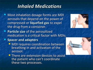 Inhaled Medications
   Most inhalation dosage forms are MDI
    aerosols that depend on the power of
    compressed or liquefied gas to expel
    the drug from a container.
   Particle size of the aerosolized
    medication is a critical factor with MDIs.
   Spacer and adapters
      MDI requires coordination between
       breathing in and activation of the
       aerosol.
      There are extension devices to assist
       the patient who can’t coordinate
       these two processes.
 