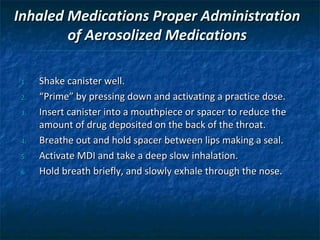 Inhaled Medications Proper Administration
        of Aerosolized Medications

 1.   Shake canister well.
 2.   “Prime” by pressing down and activating a practice dose.
 3.   Insert canister into a mouthpiece or spacer to reduce the
      amount of drug deposited on the back of the throat.
 4.   Breathe out and hold spacer between lips making a seal.
 5.   Activate MDI and take a deep slow inhalation.
 6.   Hold breath briefly, and slowly exhale through the nose.
 