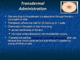 Transdermal
             Administration
   Delivers drug to bloodstream via absorption through the skin
    via a patch or disk.
   Therapeutic effects can last for 24 hours up to 1 week.
   Chemicals in the patch or disc force drug
      across membranes of the skin.

      into layer where absorption into bloodstream occurs.

    Transdermal patches should be carefully discarded after use
    because they could cause serious side effects if ingested by
    young children or pets.
 