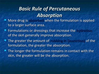 Basic Rule of Percutaneous
                  Absorption
   More drug is absorbed when the formulation is applied
    to a larger surface area.
   Formulations or dressings that increase the hydration
    of the skin generally improve absorption.
   The greater the amount of rubbing in (inunction) of the
    formulation, the greater the absorption.
   The longer the formulation remains in contact with the
    skin, the greater will be the absorption.
 
