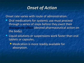 Onset of Action
Onset rate varies with route of administration:
 Oral medications for systemic use must proceed
  through a series of steps before they exert their
  therapeutic effect (desired pharmaceutical action on
  the body).
 Liquid solutions or suspensions work faster than oral
  tablets or capsules.
    Medication is more readily available for
     absorption.
 