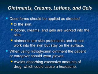 Ointments, Creams, Lotions, and Gels
   Dose forms should be applied as directed
     to the skin.

        lotions, creams, and gels are worked into the
         skin.
        ointments are skin protectants and do not
         work into the skin but stay on the surface.
   When using nitroglycerin ointment the patient
    or caregiver should wear gloves.
        Avoids absorbing excessive amounts of
         drug, which could cause a headache.
 